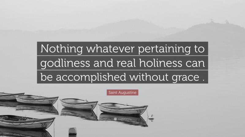 Saint Augustine Quote: “Nothing whatever pertaining to godliness and real holiness can be accomplished without grace .”