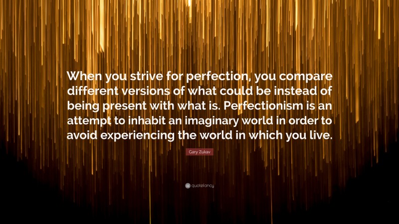 Gary Zukav Quote: “When you strive for perfection, you compare different versions of what could be instead of being present with what is. Perfectionism is an attempt to inhabit an imaginary world in order to avoid experiencing the world in which you live.”