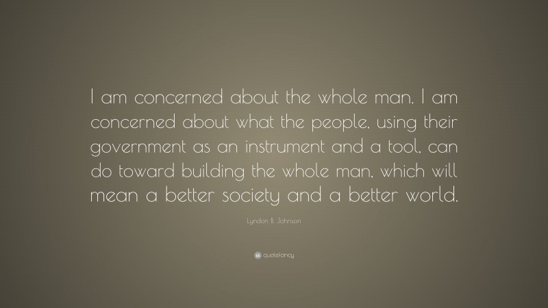 Lyndon B. Johnson Quote: “I am concerned about the whole man. I am concerned about what the people, using their government as an instrument and a tool, can do toward building the whole man, which will mean a better society and a better world.”