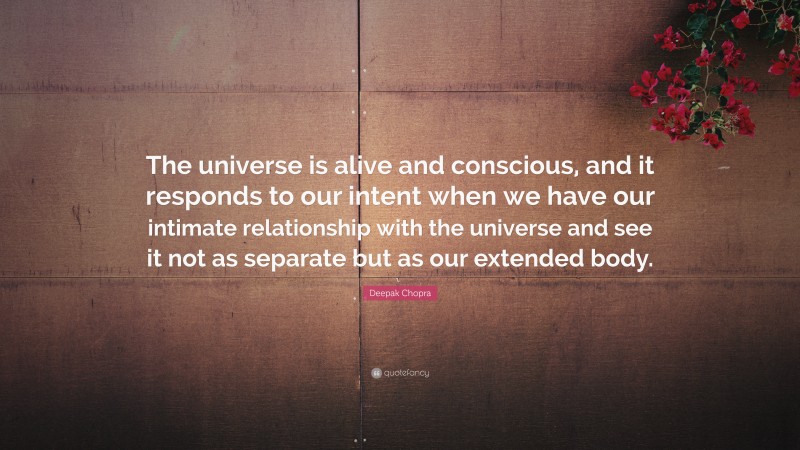 Deepak Chopra Quote: “The universe is alive and conscious, and it responds to our intent when we have our intimate relationship with the universe and see it not as separate but as our extended body.”