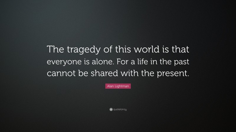 Alan Lightman Quote: “The tragedy of this world is that everyone is alone. For a life in the past cannot be shared with the present.”