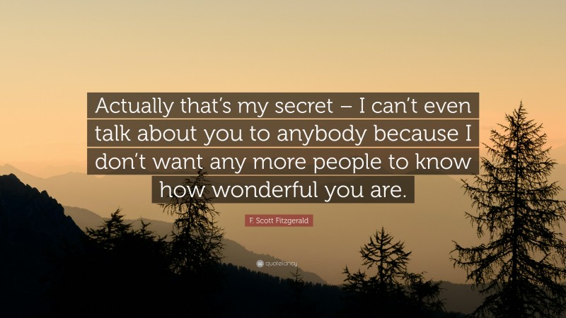 F. Scott Fitzgerald Quote: “Actually that’s my secret – I can’t even talk about you to anybody because I don’t want any more people to know how wonderful you are.”
