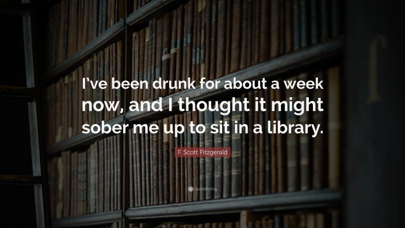 F. Scott Fitzgerald Quote: “I’ve been drunk for about a week now, and I thought it might sober me up to sit in a library.”