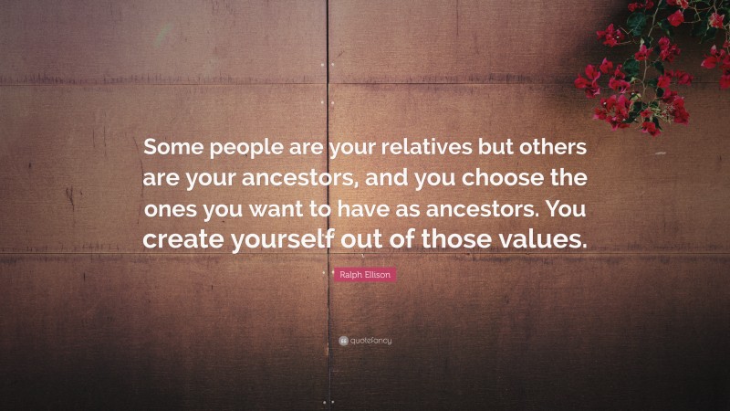 Ralph Ellison Quote: “Some people are your relatives but others are your ancestors, and you choose the ones you want to have as ancestors. You create yourself out of those values.”