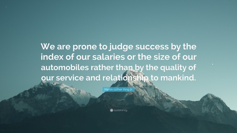 Martin Luther King Jr. Quote: “We are prone to judge success by the index of our salaries or the size of our automobiles rather than by the quality of our service and relationship to mankind.”