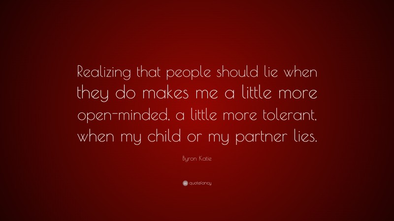 Byron Katie Quote: “Realizing that people should lie when they do makes me a little more open-minded, a little more tolerant, when my child or my partner lies.”