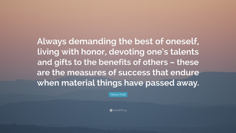 Henry Ford Quote: “Always demanding the best of oneself, living with honor, devoting one’s talents and gifts to the benefits of others – these are the measures of success that endure when material things have passed away.”
