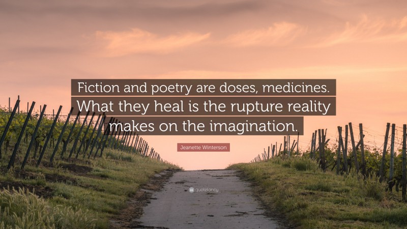 Jeanette Winterson Quote: “Fiction and poetry are doses, medicines. What they heal is the rupture reality makes on the imagination.”