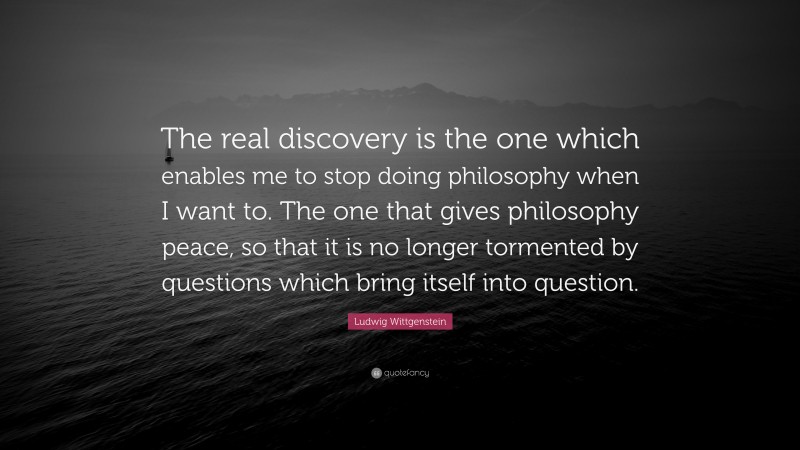 Ludwig Wittgenstein Quote: “The real discovery is the one which enables me to stop doing philosophy when I want to. The one that gives philosophy peace, so that it is no longer tormented by questions which bring itself into question.”