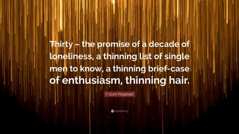 F. Scott Fitzgerald Quote: “Thirty – the promise of a decade of loneliness, a thinning list of single men to know, a thinning brief-case of enthusiasm, thinning hair.”