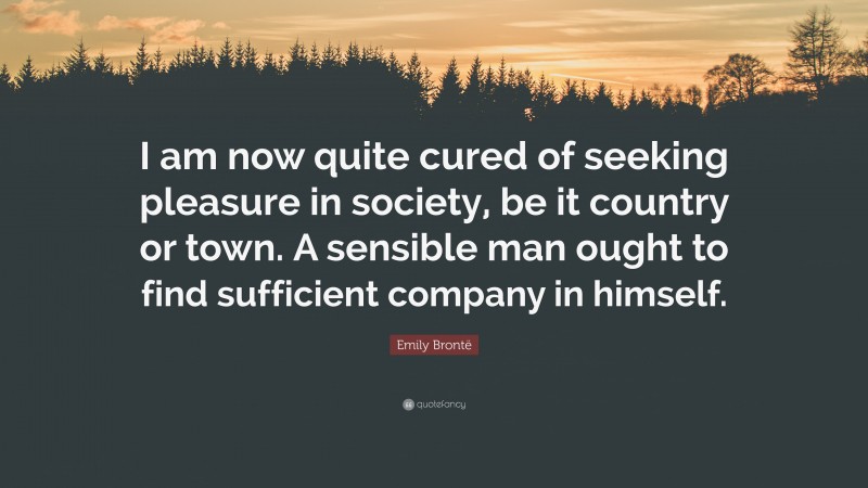 Emily Brontë Quote: “I am now quite cured of seeking pleasure in society, be it country or town. A sensible man ought to find sufficient company in himself.”