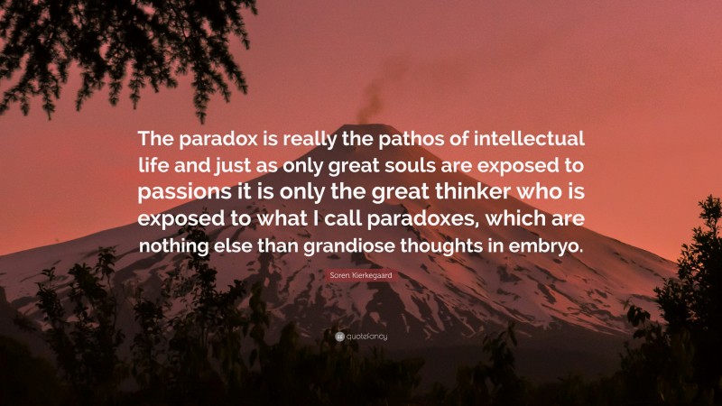 Soren Kierkegaard Quote: “The paradox is really the pathos of intellectual life and just as only great souls are exposed to passions it is only the great thinker who is exposed to what I call paradoxes, which are nothing else than grandiose thoughts in embryo.”