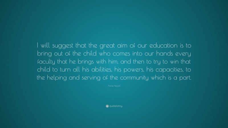Annie Besant Quote: “I will suggest that the great aim of our education is to bring out of the child who comes into our hands every faculty that he brings with him, and then to try to win that child to turn all his abilities, his powers, his capacities, to the helping and serving of the community which is a part.”