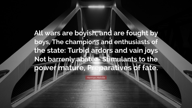 Herman Melville Quote: “All wars are boyish, and are fought by boys, The champions and enthusiasts of the state: Turbid ardors and vain joys Not barrenly abate – Stimulants to the power mature, Preparatives of fate.”