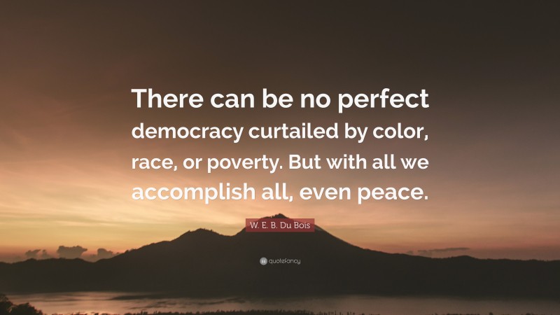 W. E. B. Du Bois Quote: “There can be no perfect democracy curtailed by color, race, or poverty. But with all we accomplish all, even peace.”