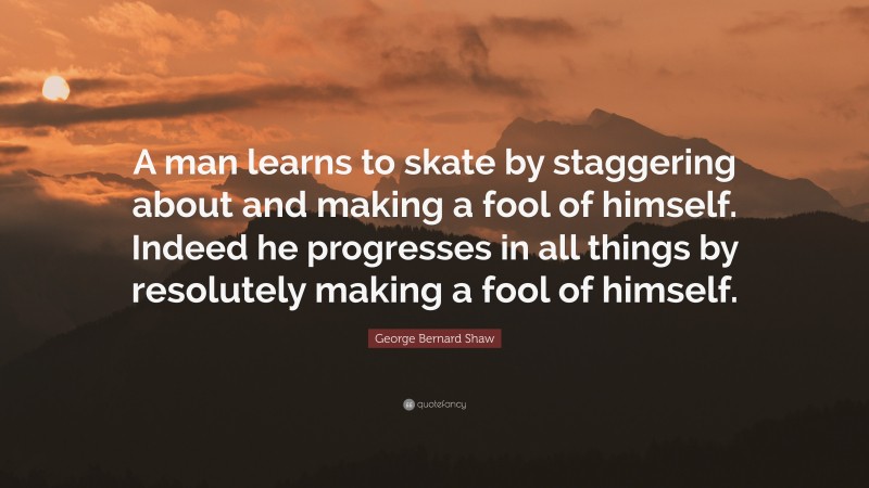 George Bernard Shaw Quote: “A man learns to skate by staggering about and making a fool of himself. Indeed he progresses in all things by resolutely making a fool of himself.”
