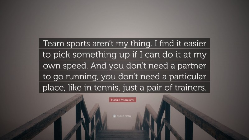 Haruki Murakami Quote: “Team sports aren’t my thing. I find it easier to pick something up if I can do it at my own speed. And you don’t need a partner to go running, you don’t need a particular place, like in tennis, just a pair of trainers.”