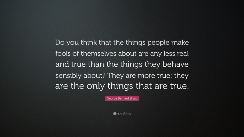 George Bernard Shaw Quote: “Do you think that the things people make fools of themselves about are any less real and true than the things they behave sensibly about? They are more true: they are the only things that are true.”