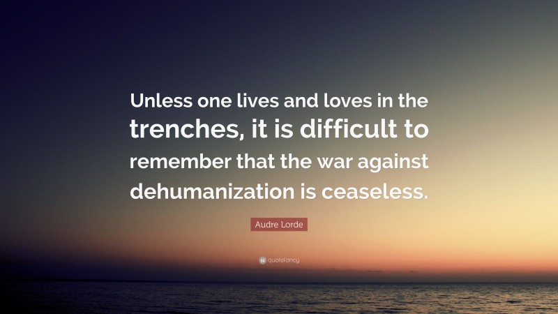 Audre Lorde Quote: “Unless one lives and loves in the trenches, it is difficult to remember that the war against dehumanization is ceaseless.”