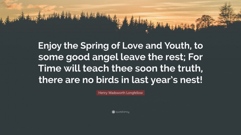 Henry Wadsworth Longfellow Quote: “Enjoy the Spring of Love and Youth, to some good angel leave the rest; For Time will teach thee soon the truth, there are no birds in last year’s nest!”