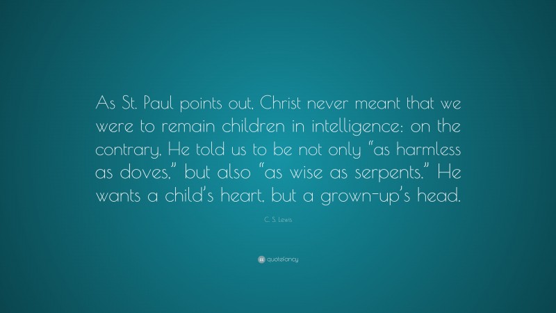 C. S. Lewis Quote: “As St. Paul points out, Christ never meant that we were to remain children in intelligence: on the contrary, He told us to be not only “as harmless as doves,” but also “as wise as serpents.” He wants a child’s heart, but a grown-up’s head.”