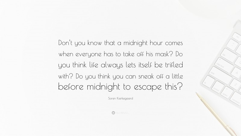 Soren Kierkegaard Quote: “Don’t you know that a midnight hour comes when everyone has to take off his mask? Do you think life always lets itself be trifled with? Do you think you can sneak off a little before midnight to escape this?”