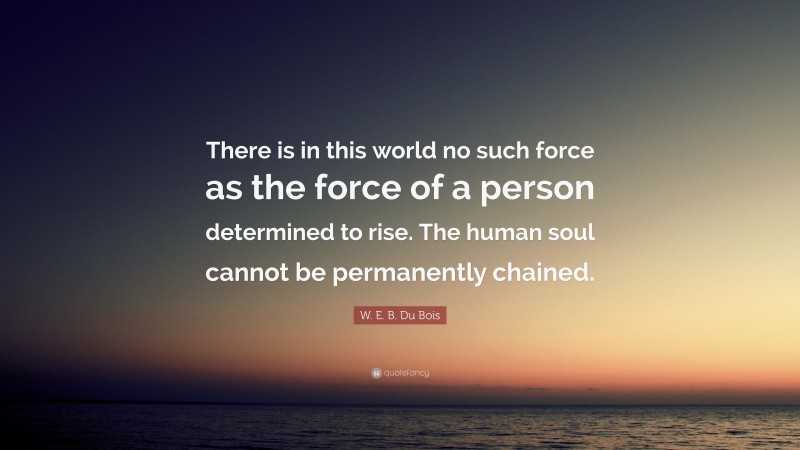 W. E. B. Du Bois Quote: “There is in this world no such force as the force of a person determined to rise. The human soul cannot be permanently chained.”