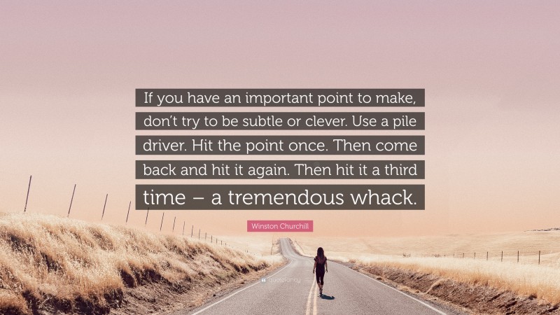 Winston Churchill Quote: “If you have an important point to make, don’t try to be subtle or clever. Use a pile driver. Hit the point once. Then come back and hit it again. Then hit it a third time – a tremendous whack.”