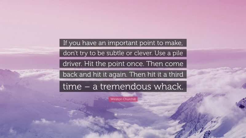 Winston Churchill Quote: “If you have an important point to make, don’t try to be subtle or clever. Use a pile driver. Hit the point once. Then come back and hit it again. Then hit it a third time – a tremendous whack.”