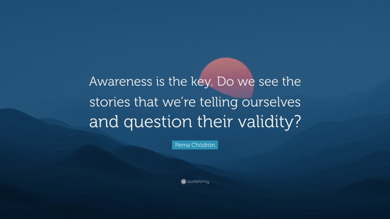 Pema Chödrön Quote: “Awareness is the key. Do we see the stories that we’re telling ourselves and question their validity?”