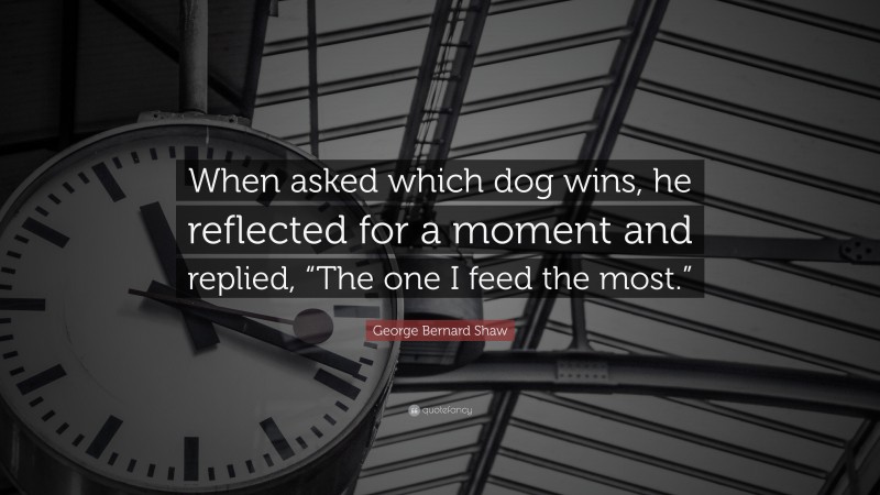 George Bernard Shaw Quote: “When asked which dog wins, he reflected for a moment and replied, “The one I feed the most.””