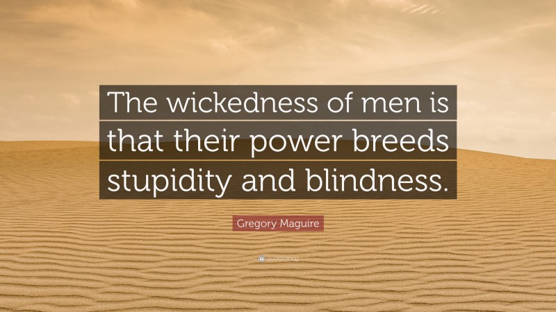 Gregory Maguire Quote: “The wickedness of men is that their power breeds stupidity and blindness.”
