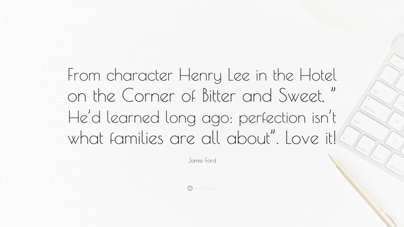 Jamie Ford Quote: “From character Henry Lee in the Hotel on the Corner of Bitter and Sweet, ” He’d learned long ago: perfection isn’t what families are all about”. Love it!”