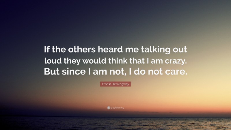 Ernest Hemingway Quote: “If the others heard me talking out loud they would think that I am crazy. But since I am not, I do not care.”
