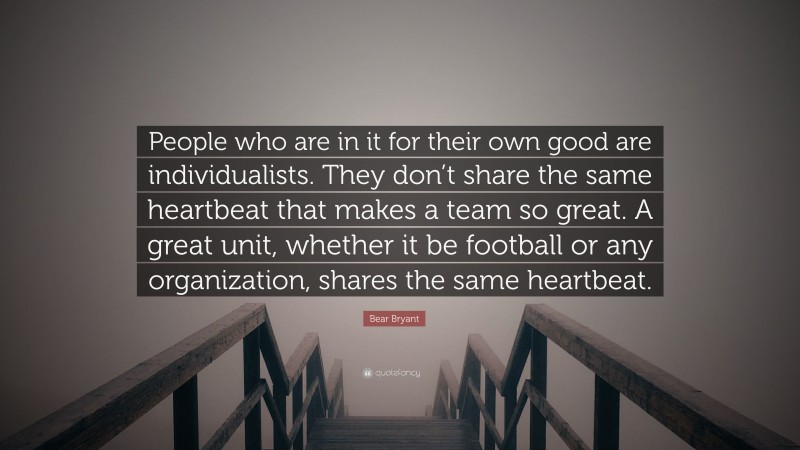 Bear Bryant Quote: “People who are in it for their own good are individualists. They don’t share the same heartbeat that makes a team so great. A great unit, whether it be football or any organization, shares the same heartbeat.”