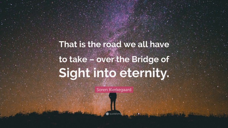 Soren Kierkegaard Quote: “That is the road we all have to take – over the Bridge of Sight into eternity.”