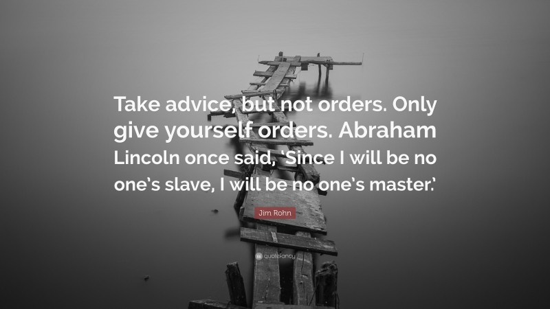 Jim Rohn Quote: “Take advice, but not orders. Only give yourself orders. Abraham Lincoln once said, ‘Since I will be no one’s slave, I will be no one’s master.’”