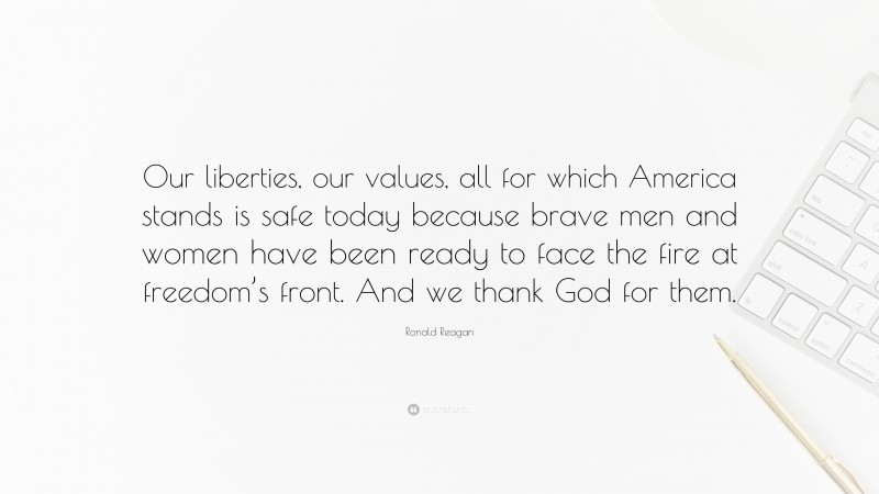 Ronald Reagan Quote: “Our liberties, our values, all for which America stands is safe today because brave men and women have been ready to face the fire at freedom’s front. And we thank God for them.”