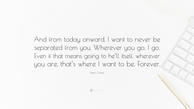 Sarah J. Maas Quote: “And from today onward, I want to never be separated from you. Wherever you go, I go. Even if that means going to he’ll itself, wherever you are, that’s where I want to be. Forever.”