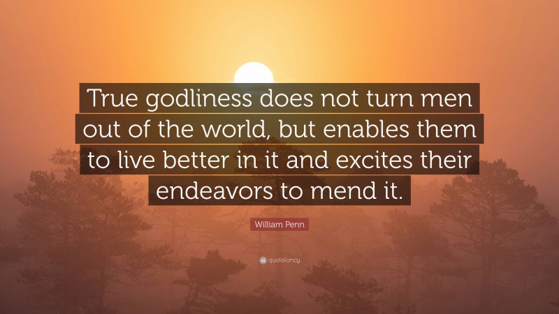 William Penn Quote: “True godliness does not turn men out of the world, but enables them to live better in it and excites their endeavors to mend it.”