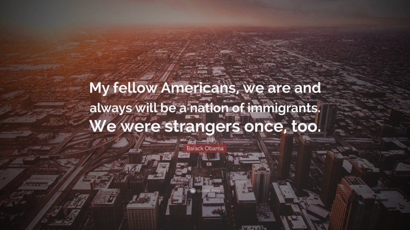 Barack Obama Quote: “My fellow Americans, we are and always will be a nation of immigrants. We were strangers once, too.”