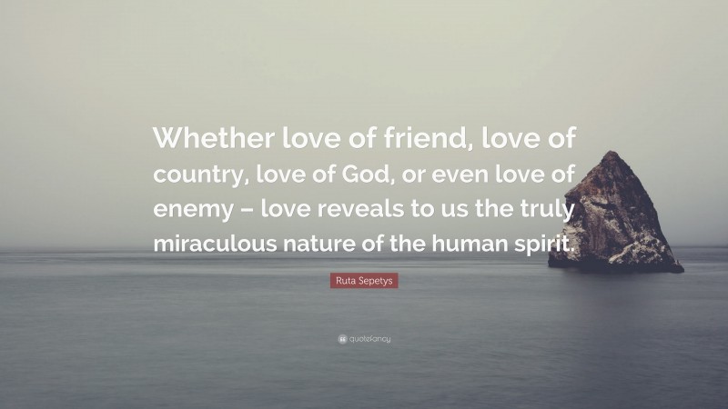 Ruta Sepetys Quote: “Whether love of friend, love of country, love of God, or even love of enemy – love reveals to us the truly miraculous nature of the human spirit.”