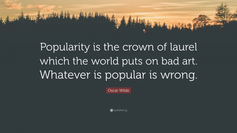 Oscar Wilde Quote: “Popularity is the crown of laurel which the world puts on bad art. Whatever is popular is wrong.”
