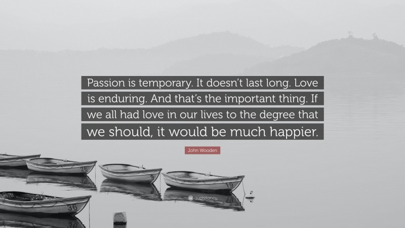 John Wooden Quote: “Passion is temporary. It doesn’t last long. Love is enduring. And that’s the important thing. If we all had love in our lives to the degree that we should, it would be much happier.”