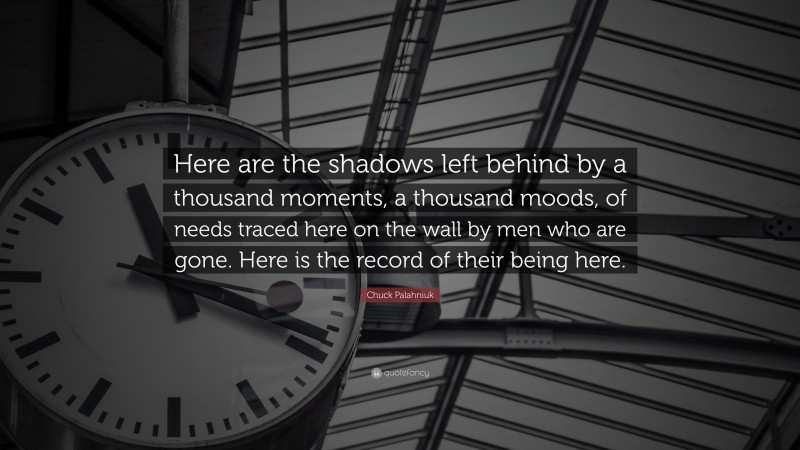 Chuck Palahniuk Quote: “Here are the shadows left behind by a thousand moments, a thousand moods, of needs traced here on the wall by men who are gone. Here is the record of their being here.”