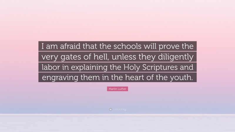 Martin Luther Quote: “I am afraid that the schools will prove the very gates of hell, unless they diligently labor in explaining the Holy Scriptures and engraving them in the heart of the youth.”