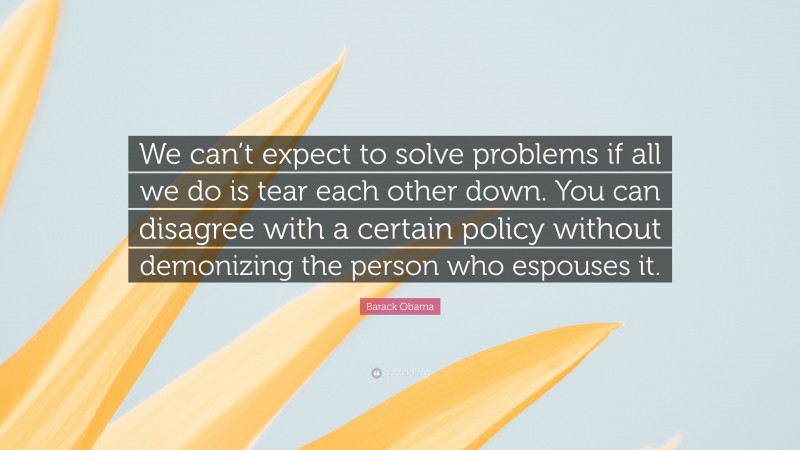 Barack Obama Quote: “We can’t expect to solve problems if all we do is tear each other down. You can disagree with a certain policy without demonizing the person who espouses it.”