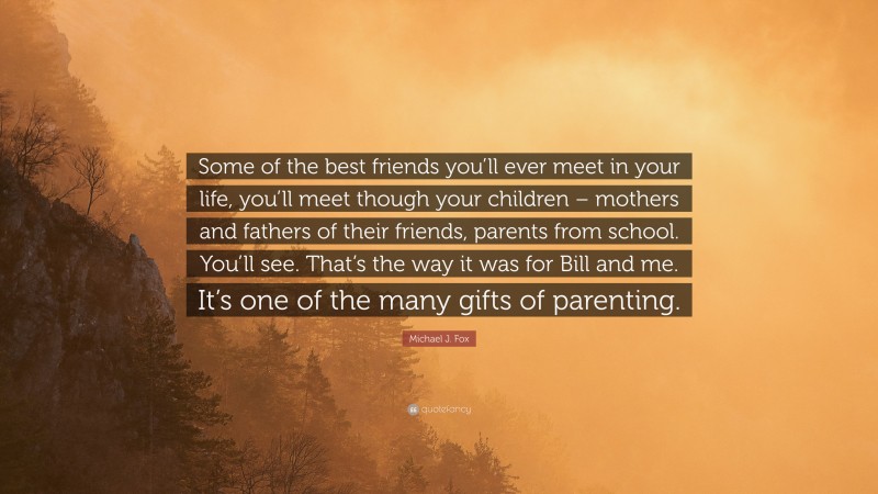 Michael J. Fox Quote: “Some of the best friends you’ll ever meet in your life, you’ll meet though your children – mothers and fathers of their friends, parents from school. You’ll see. That’s the way it was for Bill and me. It’s one of the many gifts of parenting.”