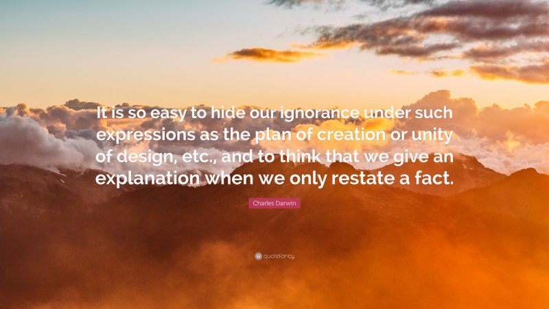 Charles Darwin Quote: “It is so easy to hide our ignorance under such expressions as the plan of creation or unity of design, etc., and to think that we give an explanation when we only restate a fact.”