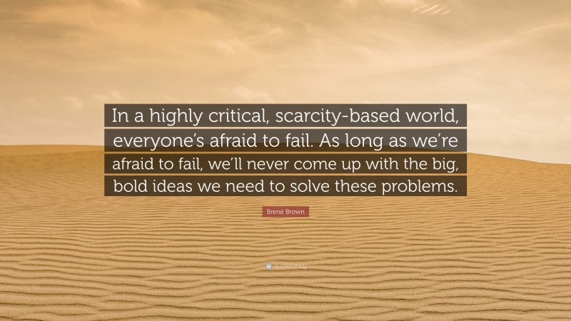 Brené Brown Quote: “In a highly critical, scarcity-based world, everyone’s afraid to fail. As long as we’re afraid to fail, we’ll never come up with the big, bold ideas we need to solve these problems.”